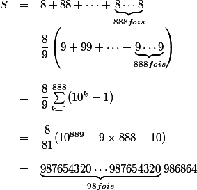 \begin{array}{rcl}S & = & 8+88+\cdots+\underbrace{8\cdots 8}_{888 fois}\\ & = & \dfrac 8 9 \left(9+99+\cdots+\underbrace{9\cdots 9}_{888 fois}\right) \\ \\ & = & \dfrac 8 9 \sum_{k=1}^{888}({10^k-1}) \\ \\ & = & \dfrac 8 {81}(10^{889}-9\times 888 - 10) \\ \\ & = & \underbrace{987654320\cdots 987654320}_{98 fois}986864\end{array}